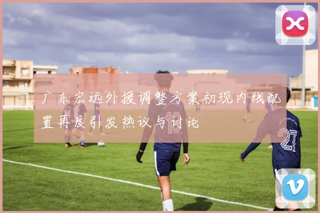 广东宏远外援调整方案初现内线配置再度引发热议与讨论