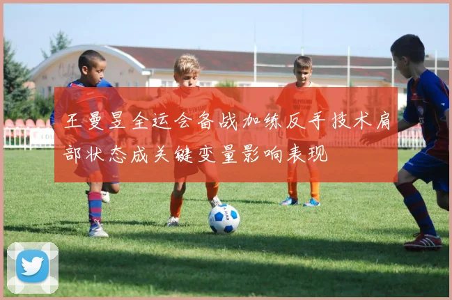 王曼昱全运会备战加练反手技术肩部状态成关键变量影响表现