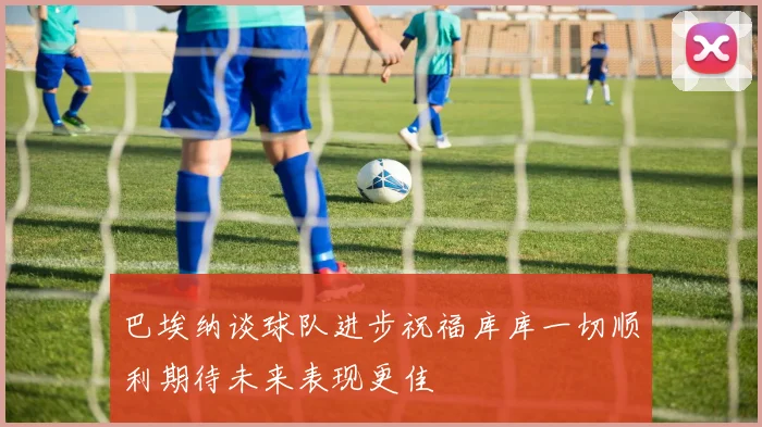 巴埃纳谈球队进步祝福库库一切顺利期待未来表现更佳