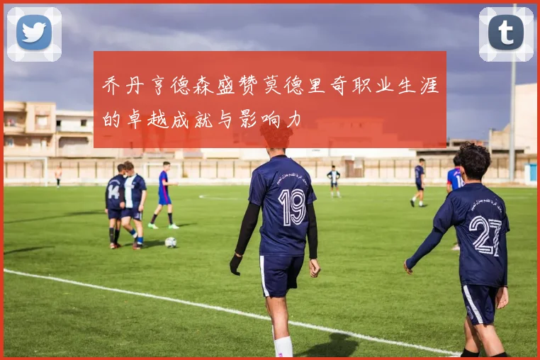 乔丹亨德森盛赞莫德里奇职业生涯的卓越成就与影响力