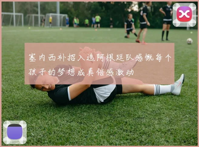 塞内西补招入选阿根廷队感慨每个孩子的梦想成真倍感激动