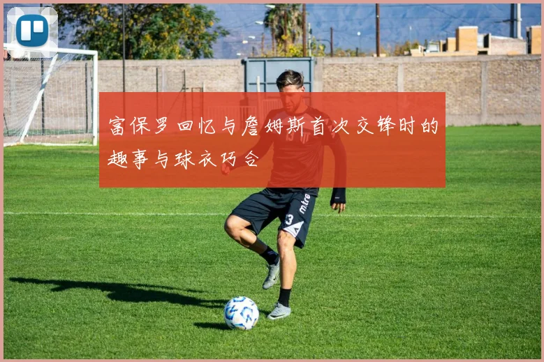 富保罗回忆与詹姆斯首次交锋时的趣事与球衣巧合