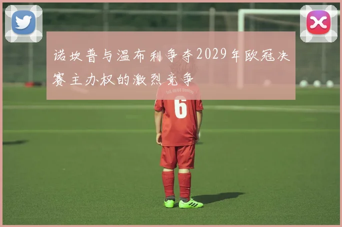 诺坎普与温布利争夺2029年欧冠决赛主办权的激烈竞争