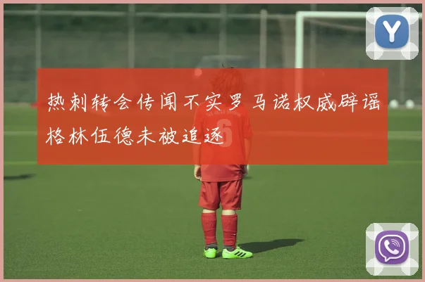 热刺转会传闻不实罗马诺权威辟谣格林伍德未被追逐
