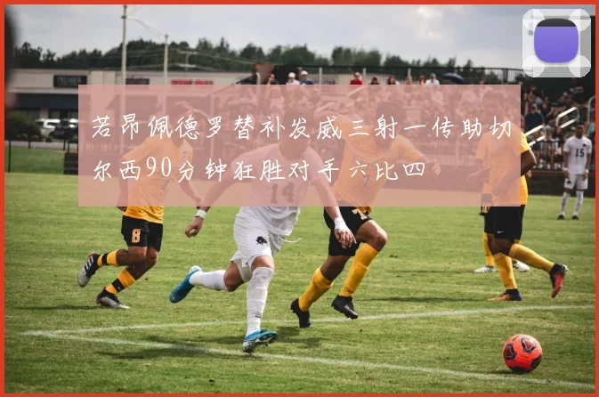 若昂佩德罗替补发威三射一传助切尔西90分钟狂胜对手六比四