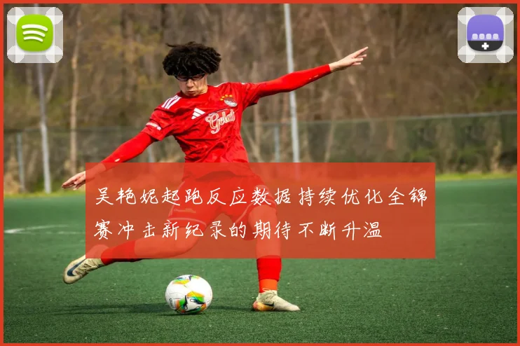 吴艳妮起跑反应数据持续优化全锦赛冲击新纪录的期待不断升温