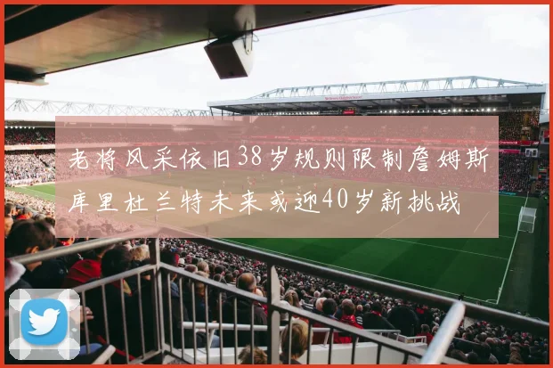 老将风采依旧38岁规则限制詹姆斯库里杜兰特未来或迎40岁新挑战