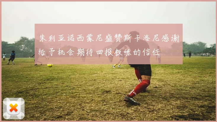 朱利亚诺西蒙尼盛赞斯卡洛尼感谢给予机会期待回报教练的信任