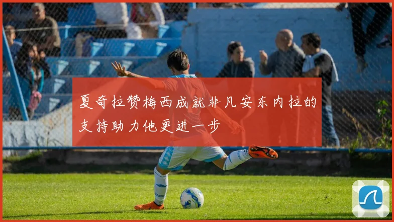 夏奇拉赞梅西成就非凡安东内拉的支持助力他更进一步