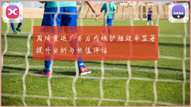 周琦重返广东后内线护框效率显著提升分析与价值评估
