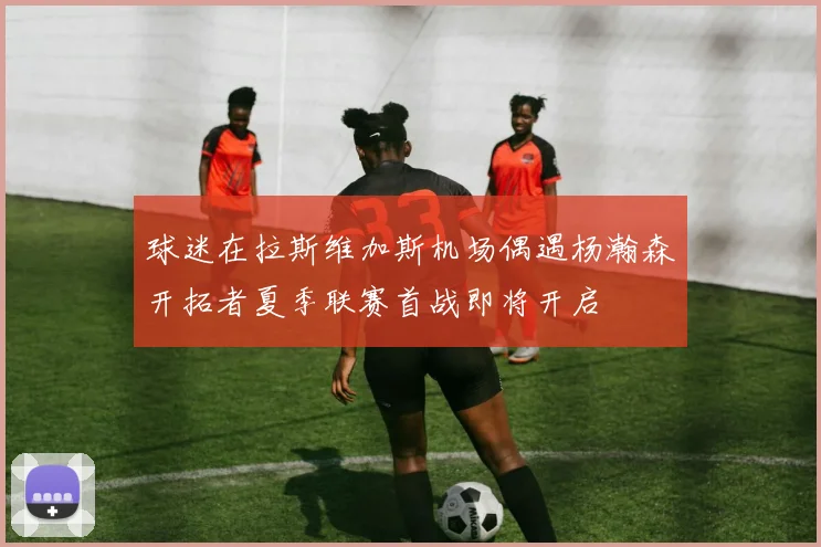 球迷在拉斯维加斯机场偶遇杨瀚森开拓者夏季联赛首战即将开启
