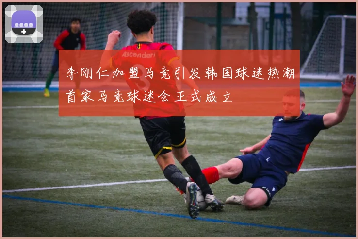 李刚仁加盟马竞引发韩国球迷热潮首家马竞球迷会正式成立