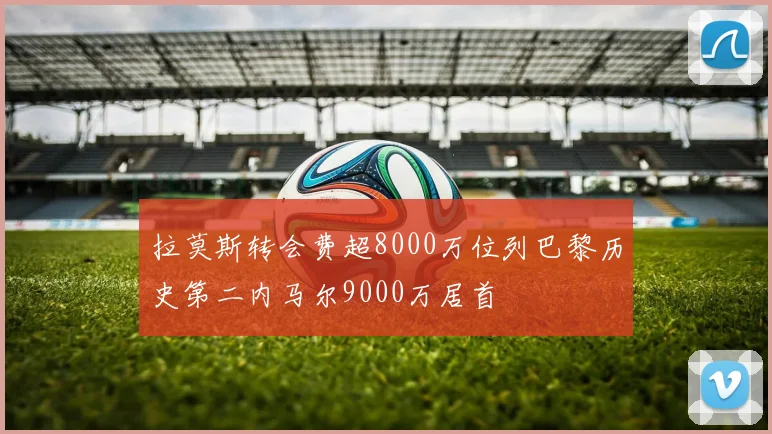拉莫斯转会费超8000万位列巴黎历史第二内马尔9000万居首
