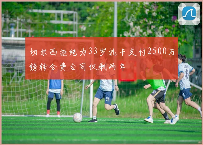 切尔西拒绝为33岁扎卡支付2500万镑转会费合同仅剩两年
