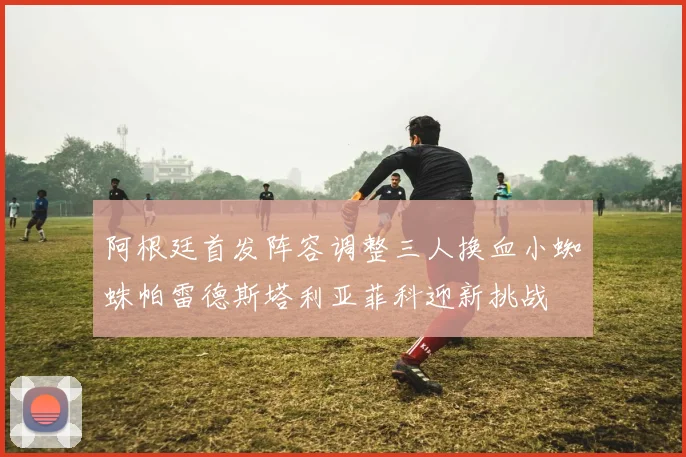 阿根廷首发阵容调整三人换血小蜘蛛帕雷德斯塔利亚菲科迎新挑战