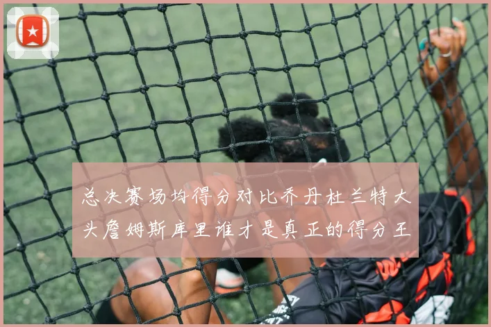 总决赛场均得分对比乔丹杜兰特大头詹姆斯库里谁才是真正的得分王